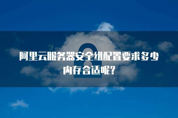阿里云服务器安全组配置要求多少内存合适呢?