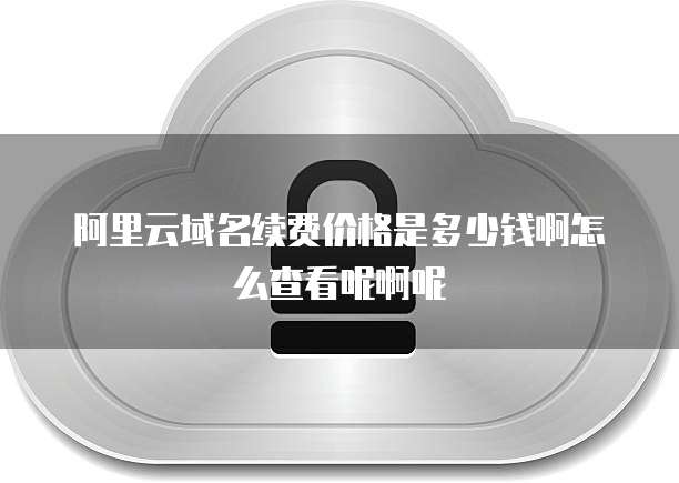 阿里云域名续费价格是多少钱啊怎么查看呢啊呢