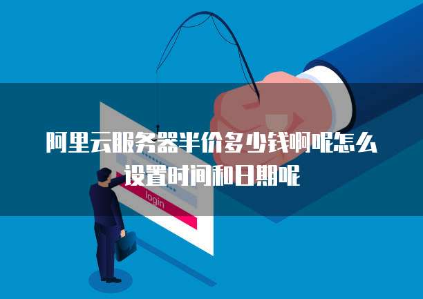 阿里云服务器半价多少钱啊呢怎么设置时间和日期呢