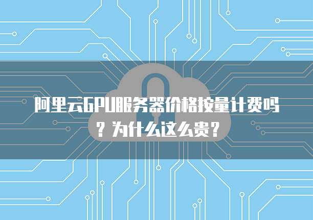 阿里云GPU服务器价格按量计费吗？为什么这么贵？