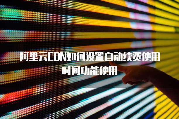 阿里云CDN如何设置自动续费使用时间功能使用