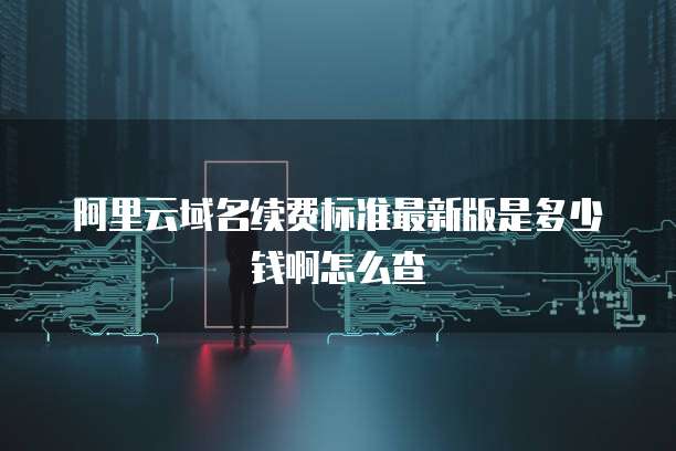 阿里云域名续费标准最新版是多少钱啊怎么查