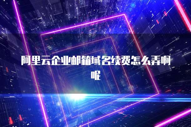 阿里云企业邮箱域名续费怎么弄啊呢