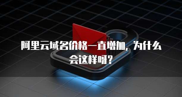 阿里云域名价格一直增加, 为什么会这样呀?