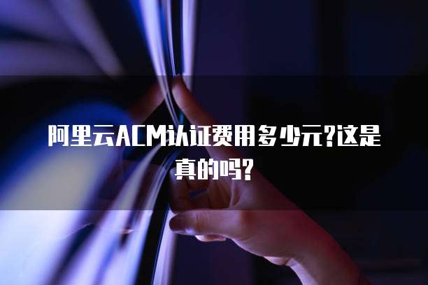阿里云ACM认证费用多少元?这是真的吗?