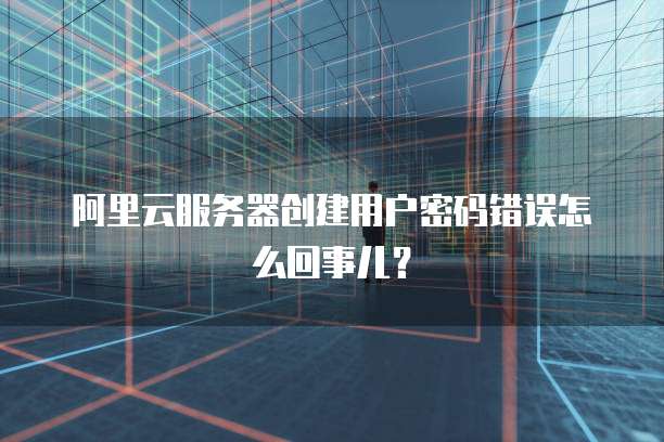 阿里云服务器创建用户密码错误怎么回事儿?