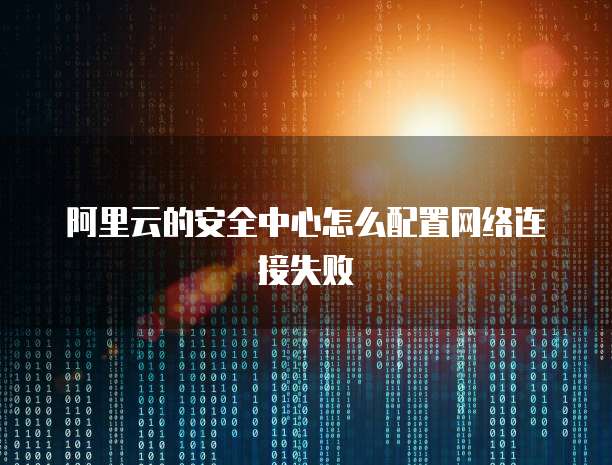 阿里云的安全中心怎么配置网络连接失败