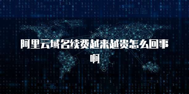 阿里云域名续费越来越贵怎么回事啊