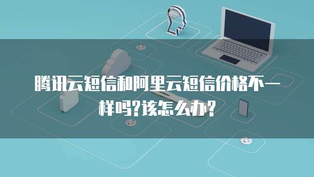 腾讯云短信和阿里云短信价格不一样吗?该怎么办?