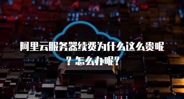 阿里云服务器续费为什么这么贵呢?怎么办呢?