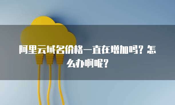 阿里云域名价格一直在增加吗?怎么办啊呢?