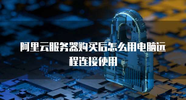 阿里云服务器购买后怎么用电脑远程连接使用