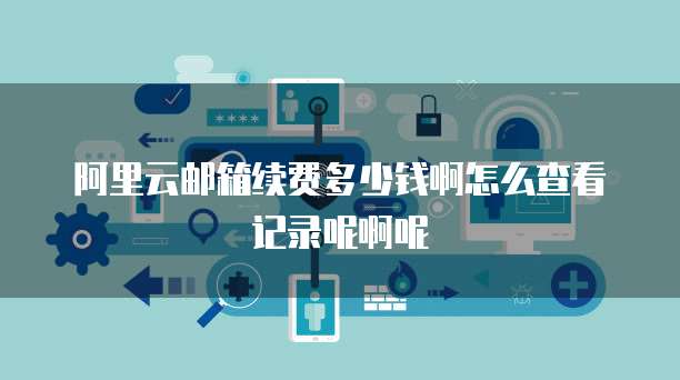 阿里云邮箱续费多少钱啊怎么查看记录呢啊呢