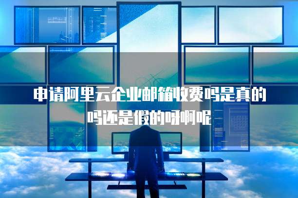 申请阿里云企业邮箱收费吗是真的吗还是假的呀啊呢
