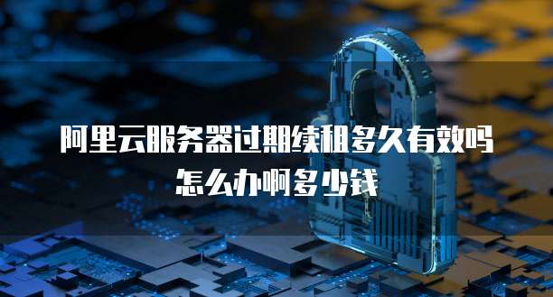 阿里云服务器过期续租多久有效吗怎么办啊多少钱