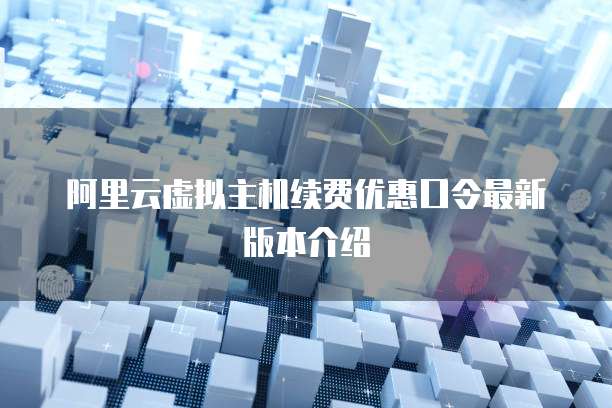 阿里云虚拟主机续费优惠口令最新版本介绍