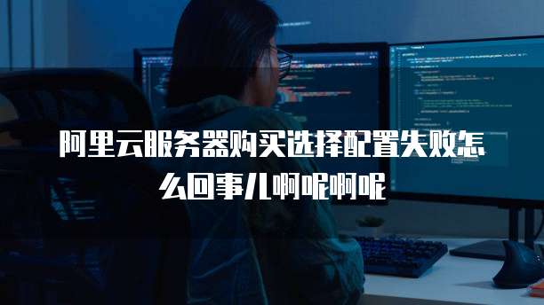 阿里云服务器购买选择配置失败怎么回事儿啊呢啊呢