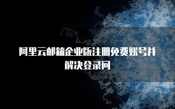 阿里云邮箱企业版注册免费账号并解决登录问