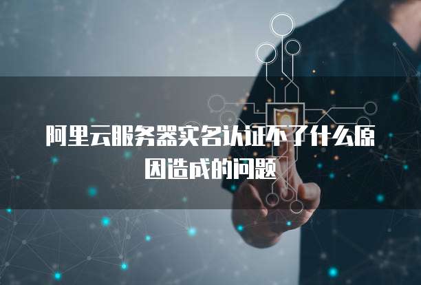 阿里云服务器实名认证不了什么原因造成的问题