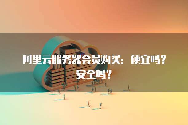 阿里云服务器会员购买:便宜吗?安全吗?