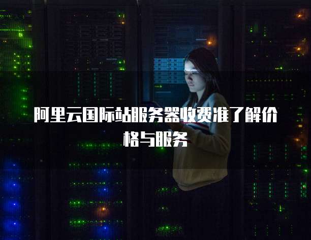 阿里云国际站服务器收费准了解价格与服务