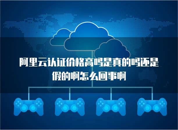 阿里云认证价格高吗是真的吗还是假的啊怎么回事啊