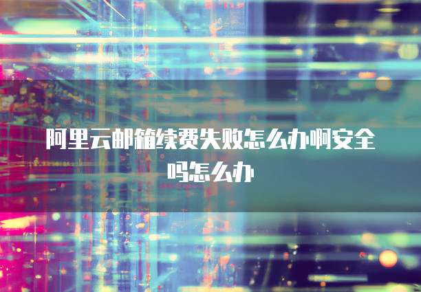 阿里云邮箱续费失败怎么办啊安全吗怎么办