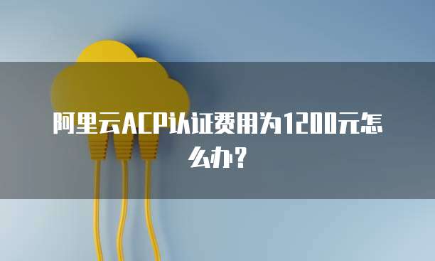 阿里云ACP认证费用为1200元怎么办？