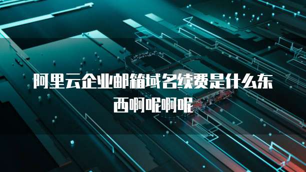 阿里云企业邮箱域名续费是什么东西啊呢啊呢