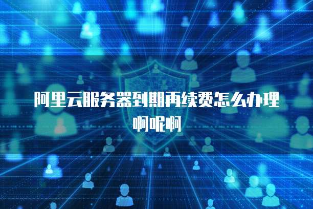 阿里云服务器到期再续费怎么办理啊呢啊
