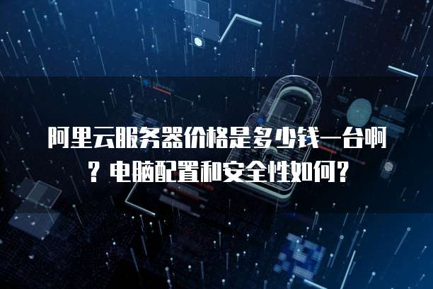 阿里云服务器价格是多少钱一台啊?电脑配置和安全性如何?
