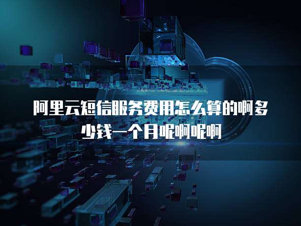 阿里云短信服务费用怎么算的啊多少钱一个月呢啊呢啊