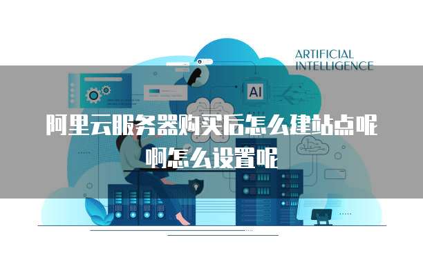 阿里云服务器购买后怎么建站点呢啊怎么设置呢