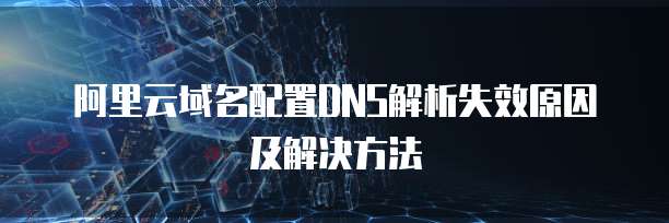 阿里云域名配置DNS解析失效原因及解决方法