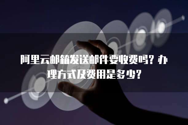 阿里云邮箱发送邮件要收费吗?办理方式及费用是多少?