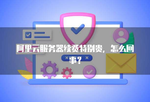 阿里云服务器续费特别贵,怎么回事?