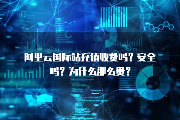 阿里云国际站充值收费吗?安全吗?为什么那么贵?