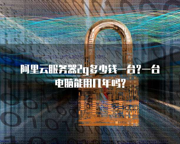 阿里云服务器2g多少钱一台?一台电脑能用几年吗?