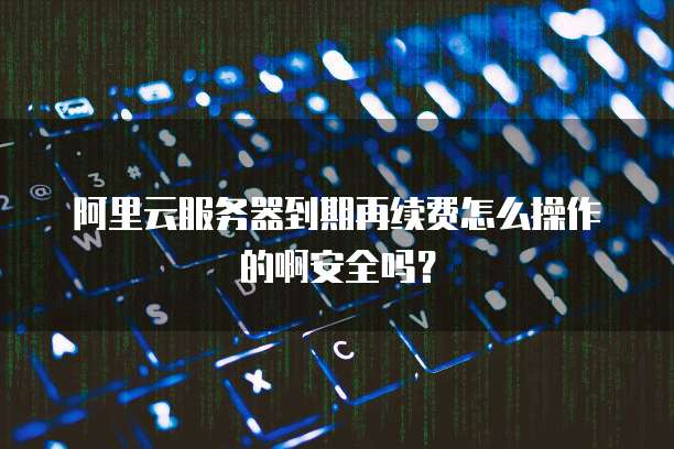 阿里云服务器到期再续费怎么操作的啊安全吗?