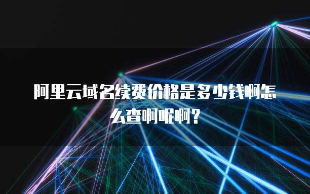 阿里云域名续费价格是多少钱啊怎么查啊呢啊？