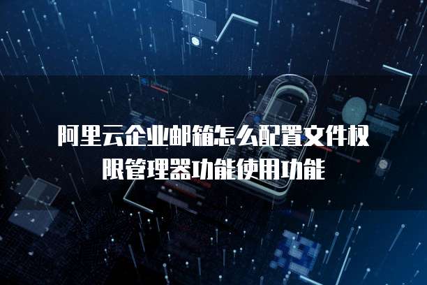 阿里云企业邮箱怎么配置文件权限管理器功能使用功能