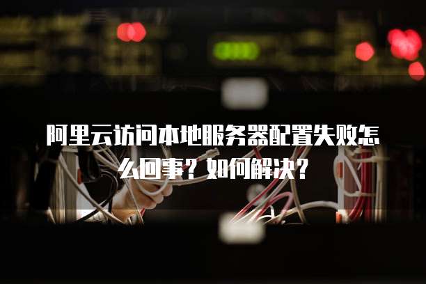 阿里云访问本地服务器配置失败怎么回事?如何解决?