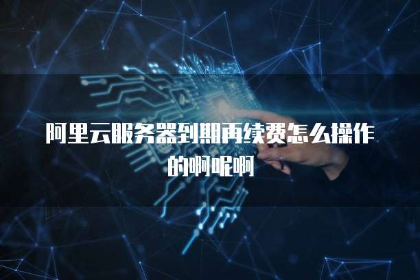 阿里云服务器到期再续费怎么操作的啊呢啊