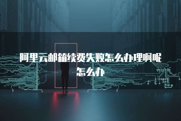 阿里云邮箱续费失败怎么办理啊呢怎么办