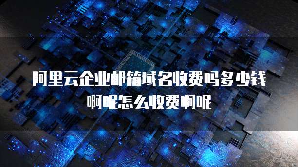 阿里云企业邮箱域名收费吗多少钱啊呢怎么收费啊呢