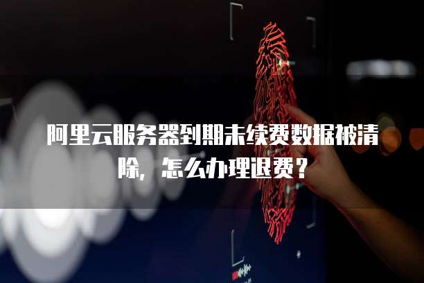 阿里云服务器到期未续费数据被清除，怎么办理退费？