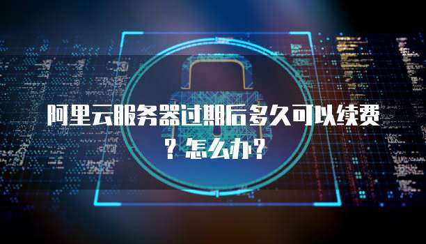 阿里云服务器过期后多久可以续费?怎么办?