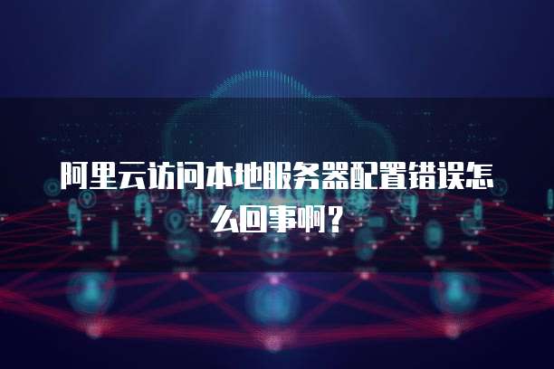 阿里云访问本地服务器配置错误怎么回事啊?