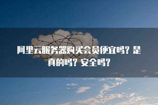 阿里云服务器购买会员便宜吗?是真的吗?安全吗?