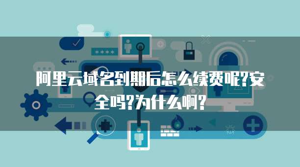 阿里云域名到期后怎么续费呢?安全吗?为什么啊?